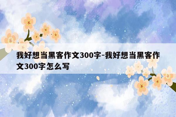 我好想当黑客作文300字-我好想当黑客作文300字怎么写