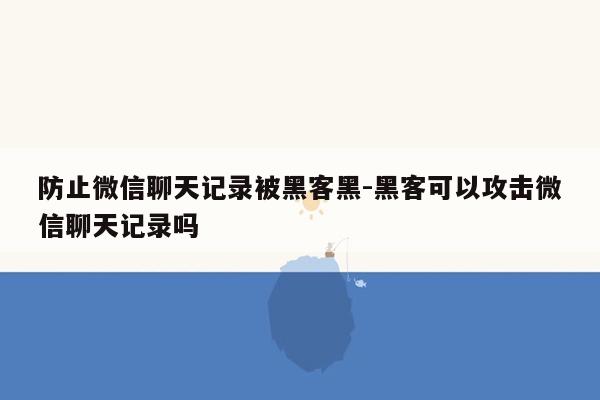 防止微信聊天记录被黑客黑-黑客可以攻击微信聊天记录吗