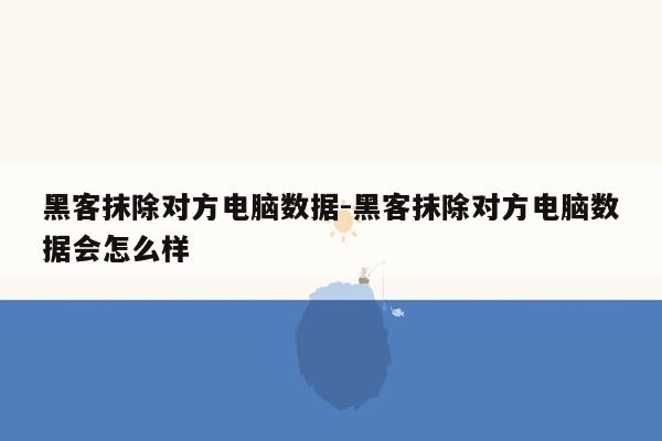 黑客抹除对方电脑数据-黑客抹除对方电脑数据会怎么样