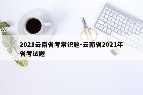 2021云南省考常识题-云南省2021年省考试题