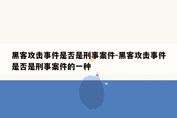 黑客攻击事件是否是刑事案件-黑客攻击事件是否是刑事案件的一种