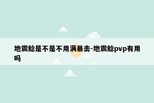 地震鲶是不是不用满暴击-地震鲶pvp有用吗