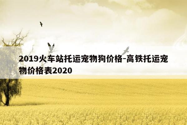 2019火车站托运宠物狗价格-高铁托运宠物价格表2020