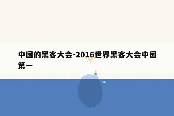 中国的黑客大会-2016世界黑客大会中国第一