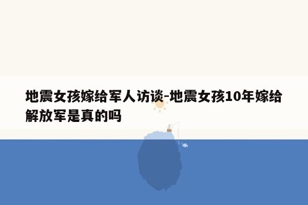 地震女孩嫁给军人访谈-地震女孩10年嫁给解放军是真的吗