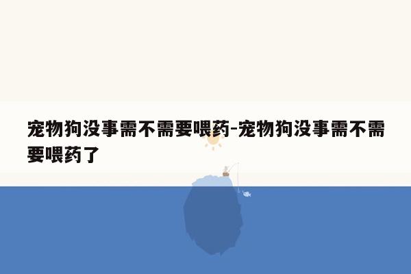 宠物狗没事需不需要喂药-宠物狗没事需不需要喂药了