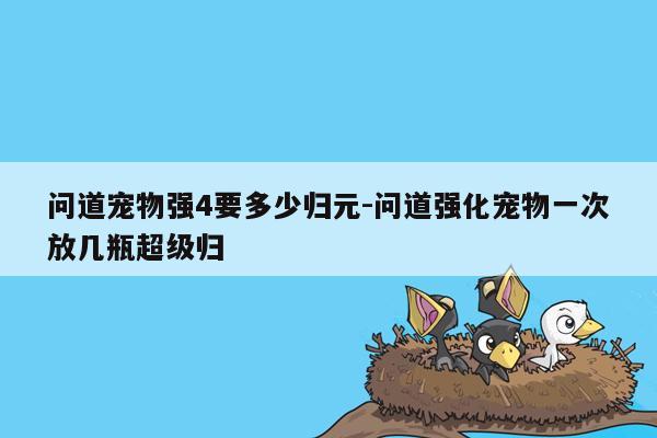 问道宠物强4要多少归元-问道强化宠物一次放几瓶超级归