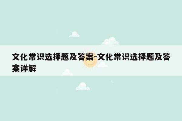 文化常识选择题及答案-文化常识选择题及答案详解