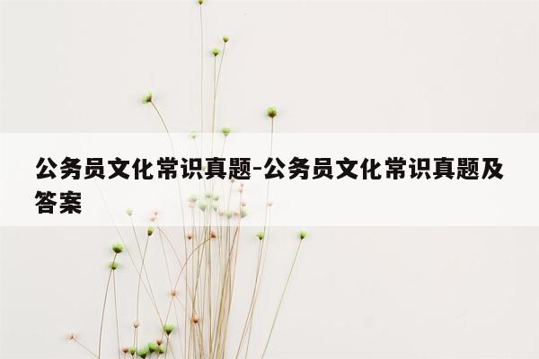 公务员文化常识真题-公务员文化常识真题及答案