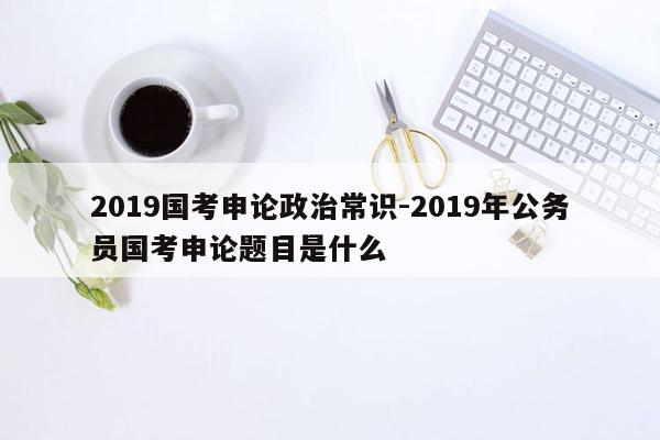 2019国考申论政治常识-2019年公务员国考申论题目是什么