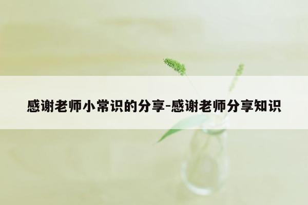 感谢老师小常识的分享-感谢老师分享知识