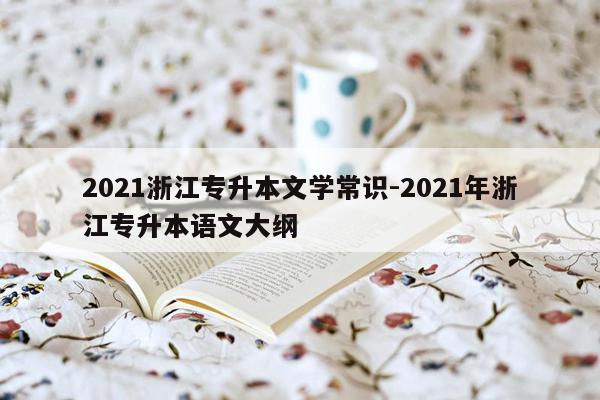 2021浙江专升本文学常识-2021年浙江专升本语文大纲