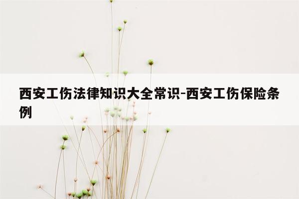 西安工伤法律知识大全常识-西安工伤保险条例