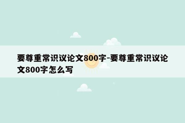 要尊重常识议论文800字-要尊重常识议论文800字怎么写