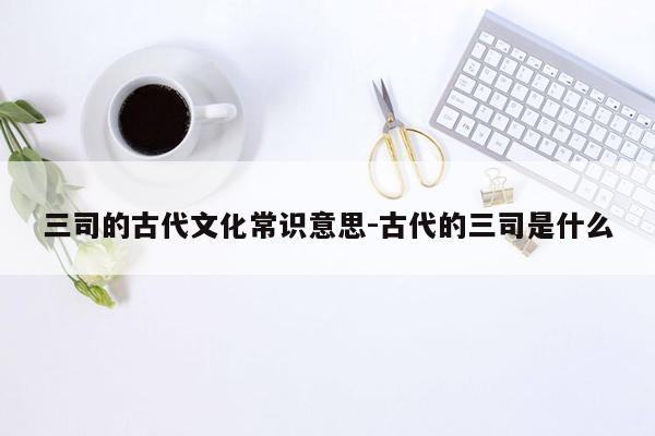 三司的古代文化常识意思-古代的三司是什么