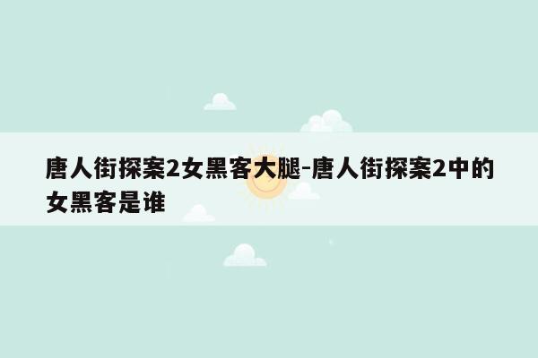 唐人街探案2女黑客大腿-唐人街探案2中的女黑客是谁