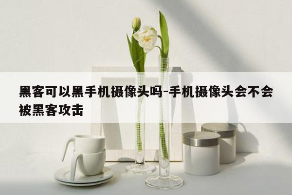 黑客可以黑手机摄像头吗-手机摄像头会不会被黑客攻击