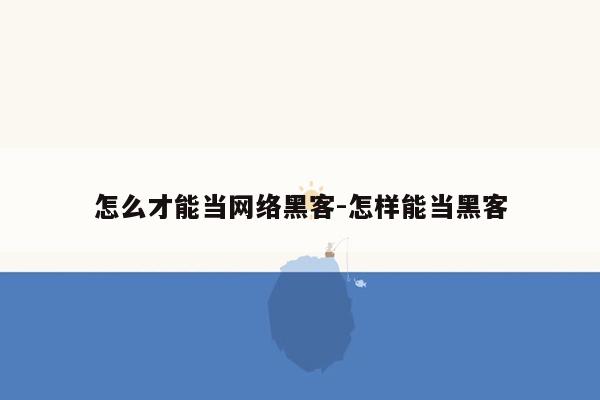 怎么才能当网络黑客-怎样能当黑客