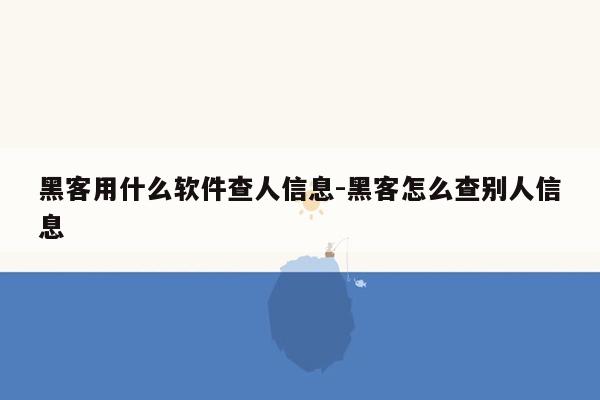 黑客用什么软件查人信息-黑客怎么查别人信息