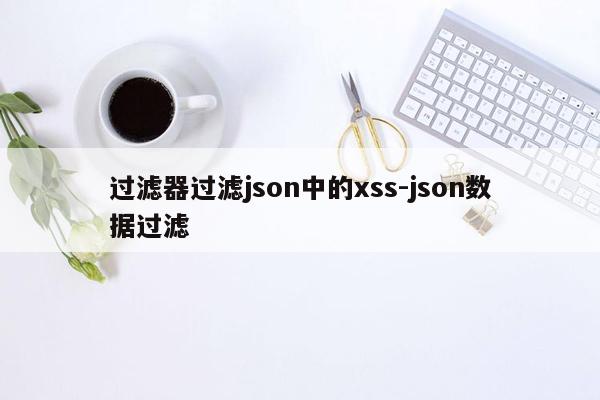 过滤器过滤json中的xss-json数据过滤