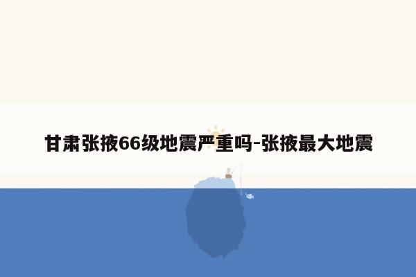 甘肃张掖66级地震严重吗-张掖最大地震