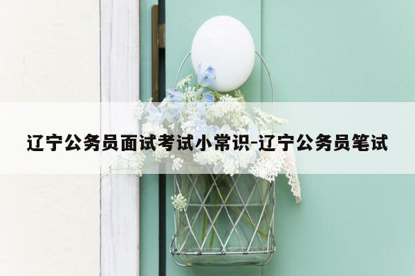 辽宁公务员面试考试小常识-辽宁公务员笔试