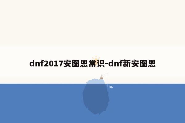 dnf2017安图恩常识-dnf新安图恩