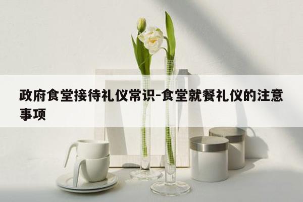 政府食堂接待礼仪常识-食堂就餐礼仪的注意事项