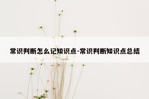 常识判断怎么记知识点-常识判断知识点总结