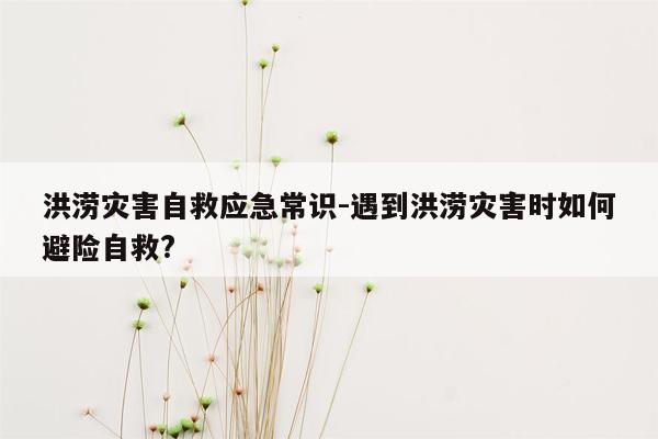 洪涝灾害自救应急常识-遇到洪涝灾害时如何避险自救?