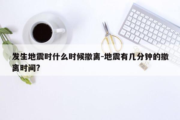 发生地震时什么时候撤离-地震有几分钟的撤离时间?