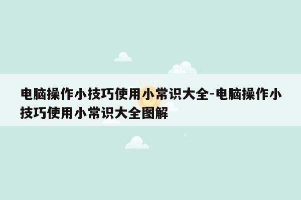 电脑操作小技巧使用小常识大全-电脑操作小技巧使用小常识大全图解