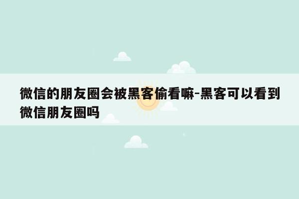 微信的朋友圈会被黑客偷看嘛-黑客可以看到微信朋友圈吗