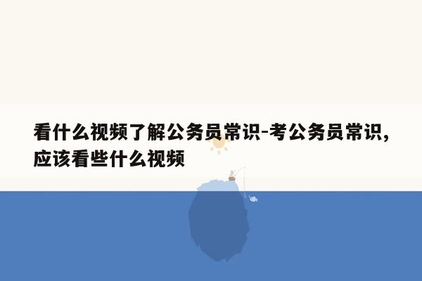 看什么视频了解公务员常识-考公务员常识,应该看些什么视频