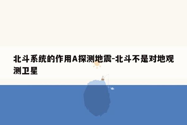 北斗系统的作用A探测地震-北斗不是对地观测卫星