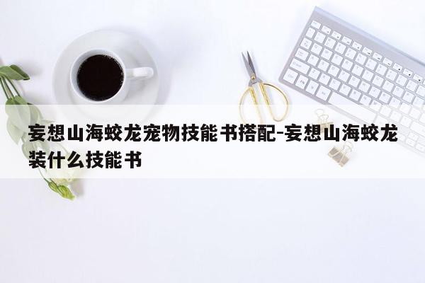 妄想山海蛟龙宠物技能书搭配-妄想山海蛟龙装什么技能书