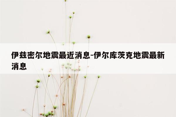 伊兹密尔地震最近消息-伊尔库茨克地震最新消息