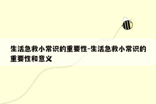 生活急救小常识的重要性-生活急救小常识的重要性和意义