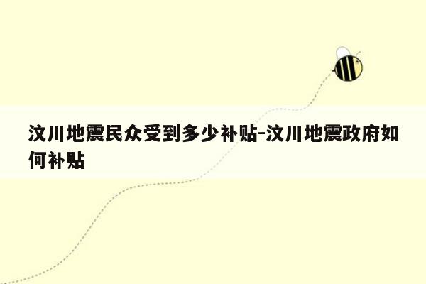 汶川地震民众受到多少补贴-汶川地震政府如何补贴