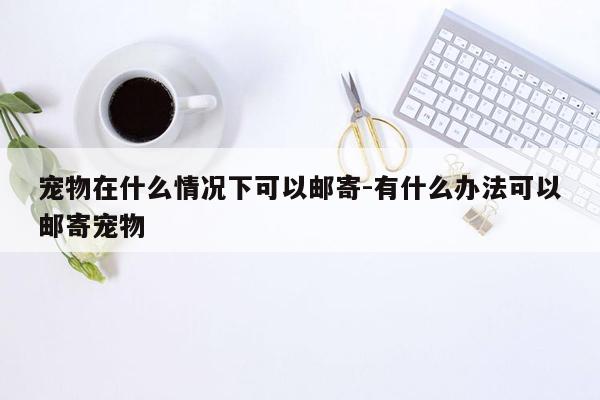 宠物在什么情况下可以邮寄-有什么办法可以邮寄宠物