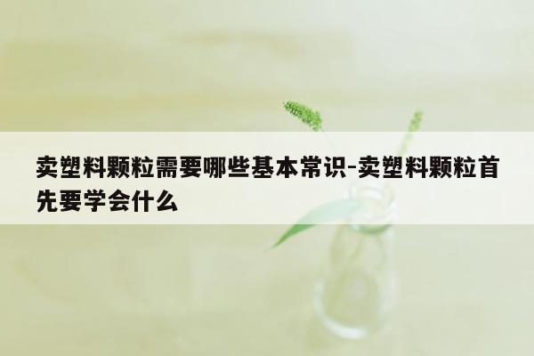 卖塑料颗粒需要哪些基本常识-卖塑料颗粒首先要学会什么