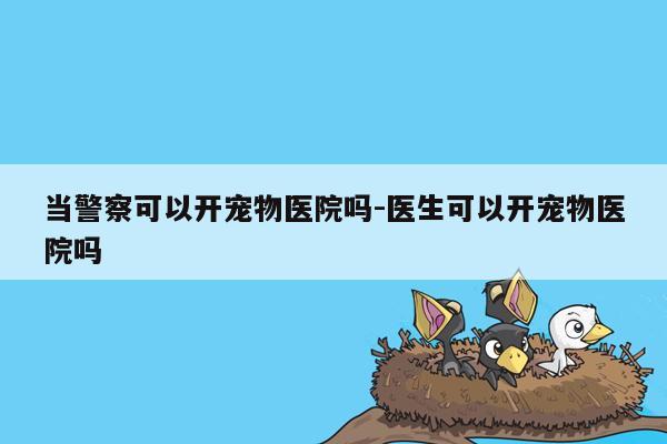 当警察可以开宠物医院吗-医生可以开宠物医院吗