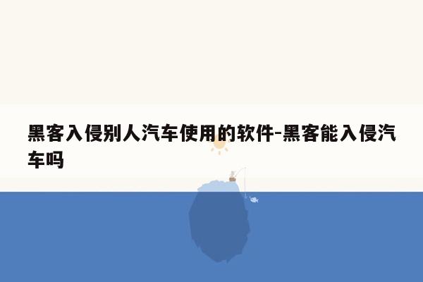 黑客入侵别人汽车使用的软件-黑客能入侵汽车吗