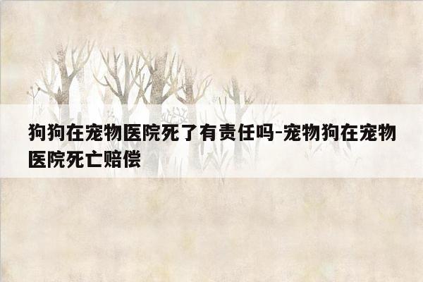 狗狗在宠物医院死了有责任吗-宠物狗在宠物医院死亡赔偿