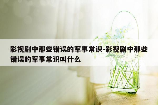 影视剧中那些错误的军事常识-影视剧中那些错误的军事常识叫什么