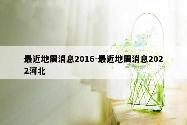 最近地震消息2016-最近地震消息2022河北