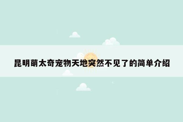 昆明萌太奇宠物天地突然不见了的简单介绍