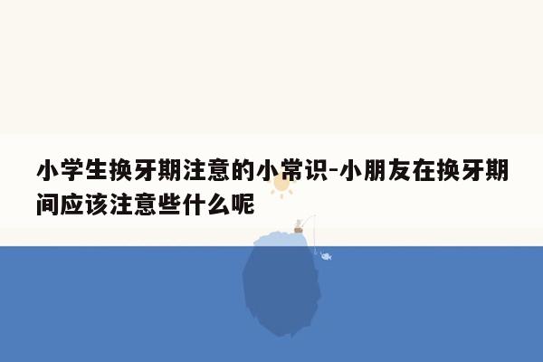 小学生换牙期注意的小常识-小朋友在换牙期间应该注意些什么呢