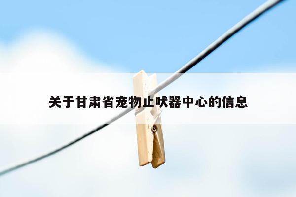 关于甘肃省宠物止吠器中心的信息