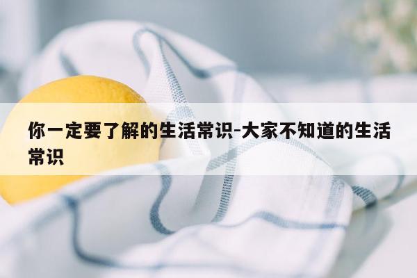 你一定要了解的生活常识-大家不知道的生活常识